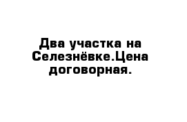 Два участка на Селезнёвке.Цена договорная.